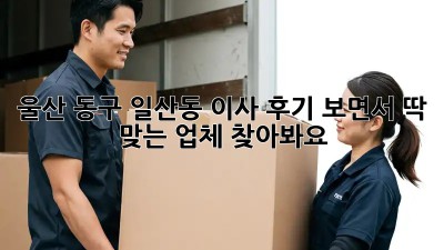 울산 동구 일산동 이사? 후기 보면서 딱 맞는 업체 찾아봐요!